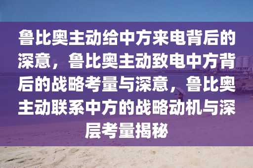 鲁比奥主动给中方来电背后的深意，鲁比奥主动致电中方背后的战略考量与深意，鲁比奥主动联系中方的战略动机与深层考量揭秘