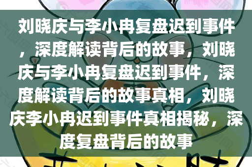 刘晓庆与李小冉复盘迟到事件，深度解读背后的故事，刘晓庆与李小冉复盘迟到事件，深度解读背后的故事真相，刘晓庆李小冉迟到事件真相揭秘，深度复盘背后的故事