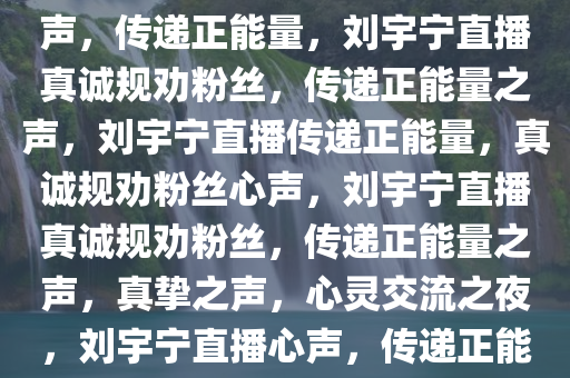 刘宇宁直播规劝粉丝，真挚之声，传递正能量，刘宇宁直播真诚规劝粉丝，传递正能量之声，刘宇宁直播传递正能量，真诚规劝粉丝心声，刘宇宁直播真诚规劝粉丝，传递正能量之声，真挚之声，心灵交流之夜，刘宇宁直播心声，传递正能量，温暖心灵之夜