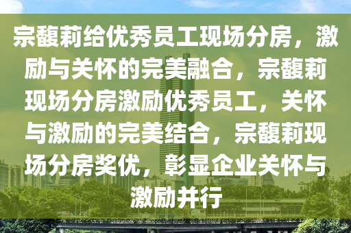 宗馥莉给优秀员工现场分房，激励与关怀的完美融合，宗馥莉现场分房激励优秀员工，关怀与激励的完美结合，宗馥莉现场分房奖优，彰显企业关怀与激励并行