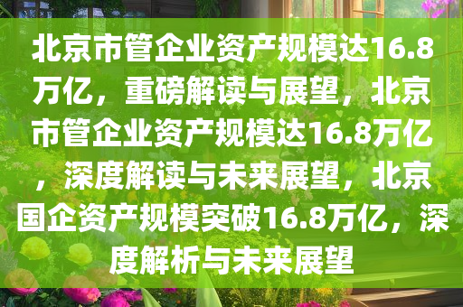 北京市管企业资产规模达16.8万亿，重磅解读与展望，北京市管企业资产规模达16.8万亿，深度解读与未来展望，北京国企资产规模突破16.8万亿，深度解析与未来展望