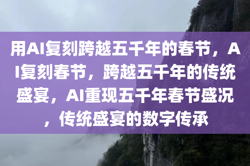 用AI复刻跨越五千年的春节，AI复刻春节，跨越五千年的传统盛宴，AI重现五千年春节盛况，传统盛宴的数字传承