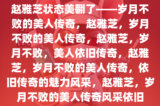 赵雅芝状态美翻了——岁月不败的美人传奇，赵雅芝，岁月不败的美人传奇，赵雅芝，岁月不败，美人依旧传奇，赵雅芝，岁月不败的美人传奇，依旧传奇的魅力风采，赵雅芝，岁月不败的美人传奇风采依旧