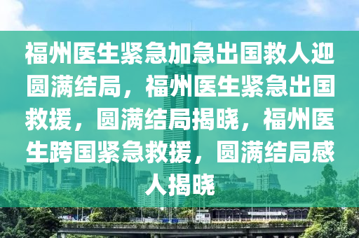 福州医生紧急加急出国救人迎圆满结局，福州医生紧急出国救援，圆满结局揭晓，福州医生跨国紧急救援，圆满结局感人揭晓