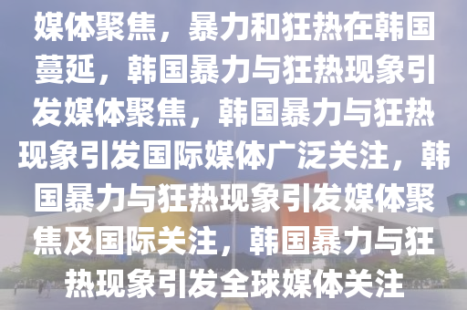 媒体聚焦，暴力和狂热在韩国蔓延，韩国暴力与狂热现象引发媒体聚焦，韩国暴力与狂热现象引发国际媒体广泛关注，韩国暴力与狂热现象引发媒体聚焦及国际关注，韩国暴力与狂热现象引发全球媒体关注