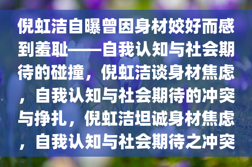 倪虹洁自曝曾因身材姣好而感到羞耻——自我认知与社会期待的碰撞，倪虹洁谈身材焦虑，自我认知与社会期待的冲突与挣扎，倪虹洁坦诚身材焦虑，自我认知与社会期待之冲突