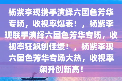 杨紫李现携手演绎六国色芳华专场，收视率爆表！，杨紫李现联手演绎六国色芳华专场，收视率狂飙创佳绩！，杨紫李现六国色芳华专场大热，收视率飙升创新高！