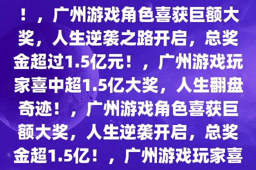 广州两游戏角色喜中超过1.5亿元大奖，幸运降临，人生逆袭！，广州游戏角色喜获巨额大奖，人生逆袭之路开启，总奖金超过1.5亿元！，广州游戏玩家喜中超1.5亿大奖，人生翻盘奇迹！，广州游戏角色喜获巨额大奖，人生逆袭开启，总奖金超1.5亿！，广州游戏玩家喜中1.5亿大奖，人生逆袭传奇开启！