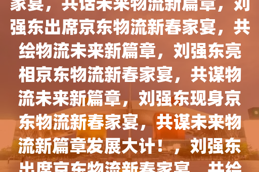 刘强东惊喜现身京东物流新春家宴，共话未来物流新篇章，刘强东出席京东物流新春家宴，共绘物流未来新篇章，刘强东亮相京东物流新春家宴，共谋物流未来新篇章，刘强东现身京东物流新春家宴，共谋未来物流新篇章发展大计！，刘强东出席京东物流新春家宴，共绘物流未来新篇章