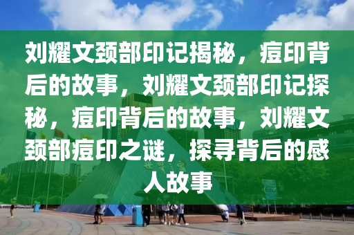 刘耀文颈部印记揭秘，痘印背后的故事，刘耀文颈部印记探秘，痘印背后的故事，刘耀文颈部痘印之谜，探寻背后的感人故事