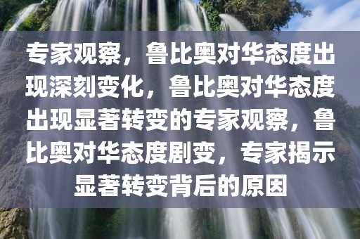 专家观察，鲁比奥对华态度出现深刻变化，鲁比奥对华态度出现显著转变的专家观察，鲁比奥对华态度剧变，专家揭示显著转变背后的原因