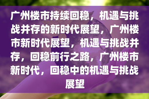 广州楼市持续回稳，机遇与挑战并存的新时代展望，广州楼市新时代展望，机遇与挑战并存，回稳前行之路，广州楼市新时代，回稳中的机遇与挑战展望