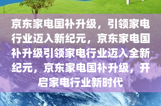 京东家电国补升级，引领家电行业迈入新纪元，京东家电国补升级引领家电行业迈入全新纪元，京东家电国补升级，开启家电行业新时代