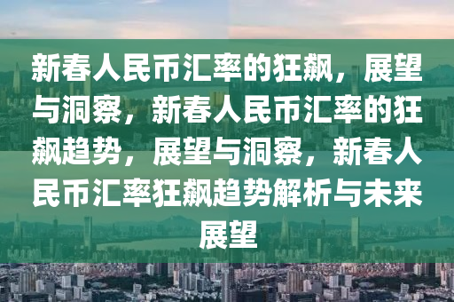 新春人民币汇率的狂飙，展望与洞察，新春人民币汇率的狂飙趋势，展望与洞察，新春人民币汇率狂飙趋势解析与未来展望