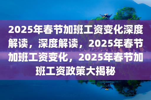 2025年春节加班工资变化深度解读，深度解读，2025年春节加班工资变化，2025年春节加班工资政策大揭秘