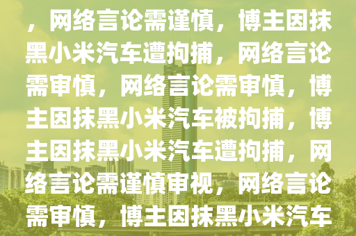 博主涉嫌抹黑小米汽车被拘捕，网络言论需谨慎，博主因抹黑小米汽车遭拘捕，网络言论需审慎，网络言论需审慎，博主因抹黑小米汽车被拘捕，博主因抹黑小米汽车遭拘捕，网络言论需谨慎审视，网络言论需审慎，博主因抹黑小米汽车被拘捕引关注