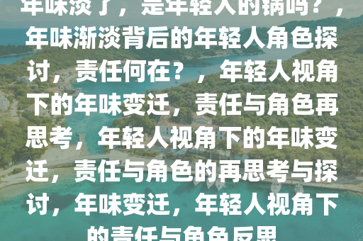 年味淡了，是年轻人的锅吗？，年味渐淡背后的年轻人角色探讨，责任何在？，年轻人视角下的年味变迁，责任与角色再思考，年轻人视角下的年味变迁，责任与角色的再思考与探讨，年味变迁，年轻人视角下的责任与角色反思