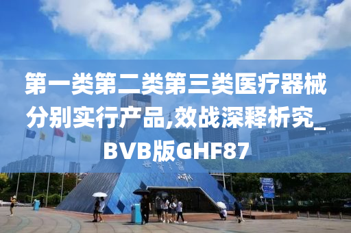 第一类第二类第三类医疗器械分别实行产品,效战深释析究_BVB版GHF87