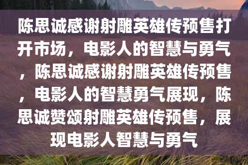 陈思诚感谢射雕英雄传预售打开市场，电影人的智慧与勇气，陈思诚感谢射雕英雄传预售，电影人的智慧勇气展现，陈思诚赞颂射雕英雄传预售，展现电影人智慧与勇气