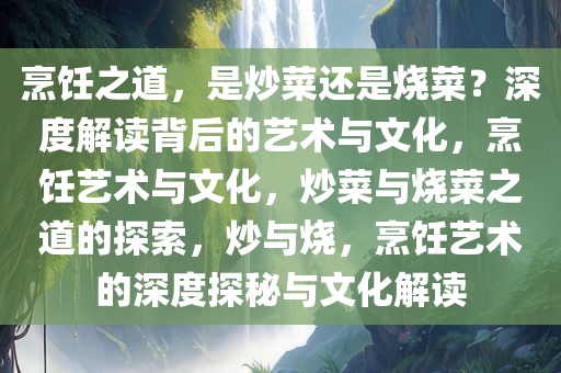 烹饪之道，是炒菜还是烧菜？深度解读背后的艺术与文化，烹饪艺术与文化，炒菜与烧菜之道的探索，炒与烧，烹饪艺术的深度探秘与文化解读