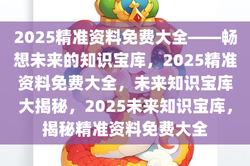 2025精准资料免费大全——畅想未来的知识宝库，2025精准资料免费大全，未来知识宝库大揭秘，2025未来知识宝库，揭秘精准资料免费大全