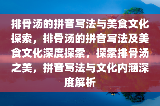 排骨汤的拼音写法与美食文化探索，排骨汤的拼音写法及美食文化深度探索，探索排骨汤之美，拼音写法与文化内涵深度解析