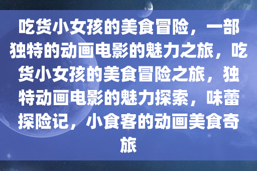 吃货小女孩的美食冒险，一部独特的动画电影的魅力之旅，吃货小女孩的美食冒险之旅，独特动画电影的魅力探索，味蕾探险记，小食客的动画美食奇旅