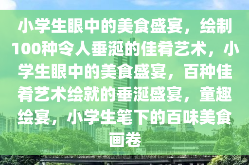 小学生眼中的美食盛宴，绘制100种令人垂涎的佳肴艺术，小学生眼中的美食盛宴，百种佳肴艺术绘就的垂涎盛宴，童趣绘宴，小学生笔下的百味美食画卷