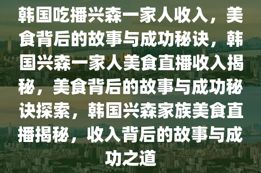 韩国吃播兴森一家人收入，美食背后的故事与成功秘诀，韩国兴森一家人美食直播收入揭秘，美食背后的故事与成功秘诀探索，韩国兴森家族美食直播揭秘，收入背后的故事与成功之道