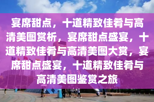 宴席甜点，十道精致佳肴与高清美图赏析，宴席甜点盛宴，十道精致佳肴与高清美图大赏，宴席甜点盛宴，十道精致佳肴与高清美图鉴赏之旅