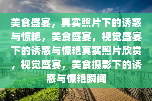 美食盛宴，真实照片下的诱惑与惊艳，美食盛宴，视觉盛宴下的诱惑与惊艳真实照片欣赏，视觉盛宴，美食摄影下的诱惑与惊艳瞬间