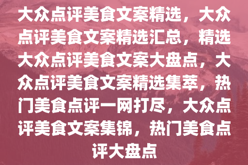 大众点评美食文案精选，大众点评美食文案精选汇总，精选大众点评美食文案大盘点，大众点评美食文案精选集萃，热门美食点评一网打尽，大众点评美食文案集锦，热门美食点评大盘点