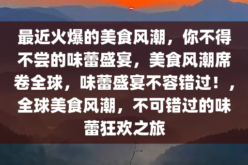 最近火爆的美食风潮，你不得不尝的味蕾盛宴，美食风潮席卷全球，味蕾盛宴不容错过！，全球美食风潮，不可错过的味蕾狂欢之旅