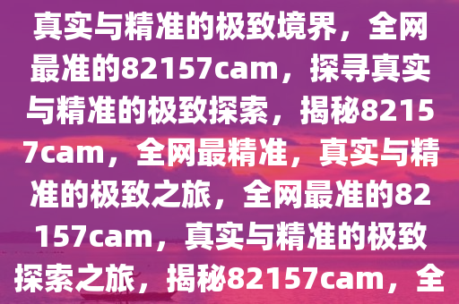 全网最准的82157cam，探寻真实与精准的极致境界，全网最准的82157cam，探寻真实与精准的极致探索，揭秘82157cam，全网最精准，真实与精准的极致之旅，全网最准的82157cam，真实与精准的极致探索之旅，揭秘82157cam，全网最精准的真实探索之旅