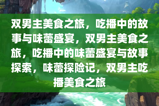 双男主美食之旅，吃播中的故事与味蕾盛宴，双男主美食之旅，吃播中的味蕾盛宴与故事探索，味蕾探险记，双男主吃播美食之旅