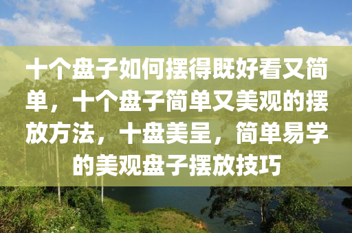 十个盘子如何摆得既好看又简单，十个盘子简单又美观的摆放方法，十盘美呈，简单易学的美观盘子摆放技巧