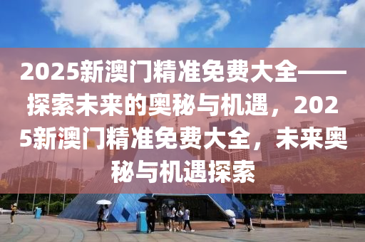 2025新澳门精准免费大全——探索未来的奥秘与机遇，2025新澳门精准免费大全，未来奥秘与机遇探索