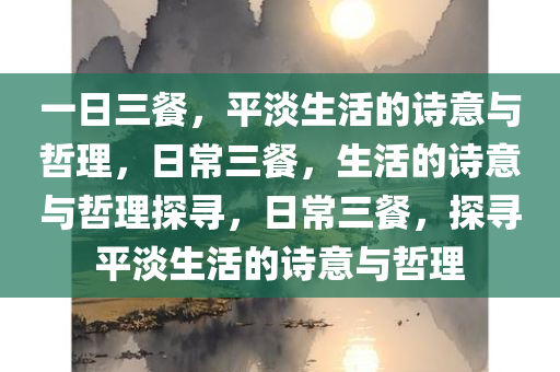 一日三餐，平淡生活的诗意与哲理，日常三餐，生活的诗意与哲理探寻，日常三餐，探寻平淡生活的诗意与哲理