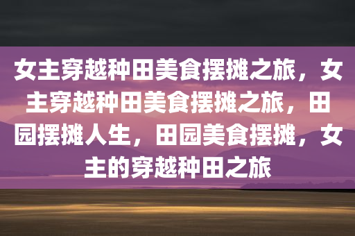 女主穿越种田美食摆摊之旅，女主穿越种田美食摆摊之旅，田园摆摊人生，田园美食摆摊，女主的穿越种田之旅