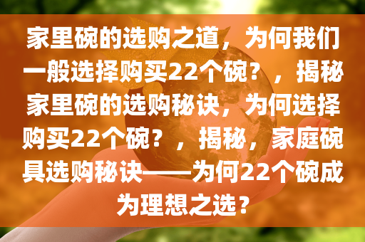 家里碗的选购之道，为何我们一般选择购买22个碗？，揭秘家里碗的选购秘诀，为何选择购买22个碗？，揭秘，家庭碗具选购秘诀——为何22个碗成为理想之选？