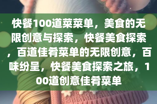 快餐100道菜菜单，美食的无限创意与探索，快餐美食探索，百道佳肴菜单的无限创意，百味纷呈，快餐美食探索之旅，100道创意佳肴菜单