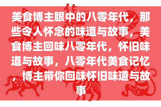 美食博主眼中的八零年代，那些令人怀念的味道与故事，美食博主回味八零年代，怀旧味道与故事，八零年代美食记忆，博主带你回味怀旧味道与故事