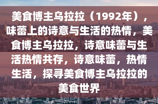 美食博主乌拉拉（1992年），味蕾上的诗意与生活的热情，美食博主乌拉拉，诗意味蕾与生活热情共存，诗意味蕾，热情生活，探寻美食博主乌拉拉的美食世界