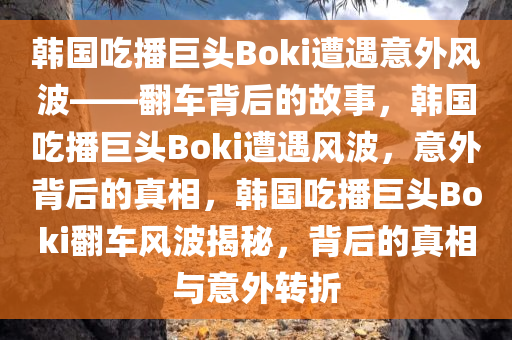 韩国吃播巨头Boki遭遇意外风波——翻车背后的故事，韩国吃播巨头Boki遭遇风波，意外背后的真相，韩国吃播巨头Boki翻车风波揭秘，背后的真相与意外转折