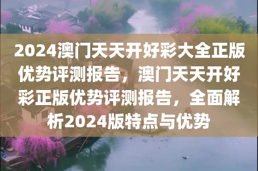 2024澳门天天开好彩大全正版优势评测报告，澳门天天开好彩正版优势评测报告，全面解析2024版特点与优势