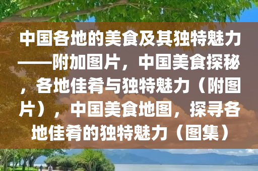 中国各地的美食及其独特魅力——附加图片，中国美食探秘，各地佳肴与独特魅力（附图片），中国美食地图，探寻各地佳肴的独特魅力（图集）