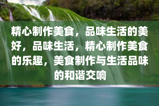 精心制作美食，品味生活的美好，品味生活，精心制作美食的乐趣，美食制作与生活品味的和谐交响