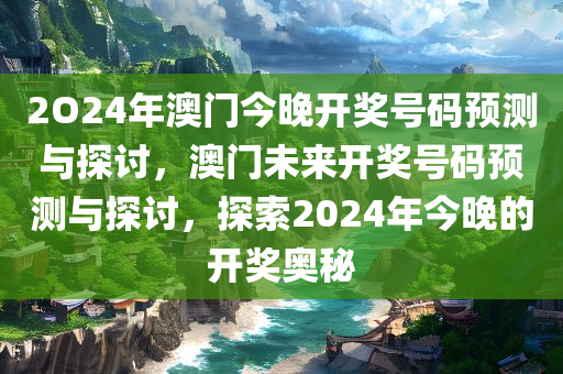 2O24年澳门今晚开奖号码预测与探讨，澳门未来开奖号码预测与探讨，探索2024年今晚的开奖奥秘