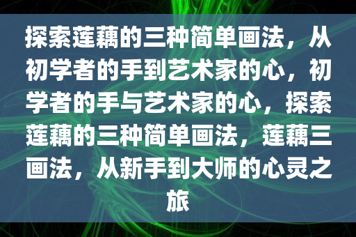 探索莲藕的三种简单画法，从初学者的手到艺术家的心，初学者的手与艺术家的心，探索莲藕的三种简单画法，莲藕三画法，从新手到大师的心灵之旅