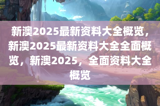 新澳2025最新资料大全概览，新澳2025最新资料大全全面概览，新澳2025，全面资料大全概览